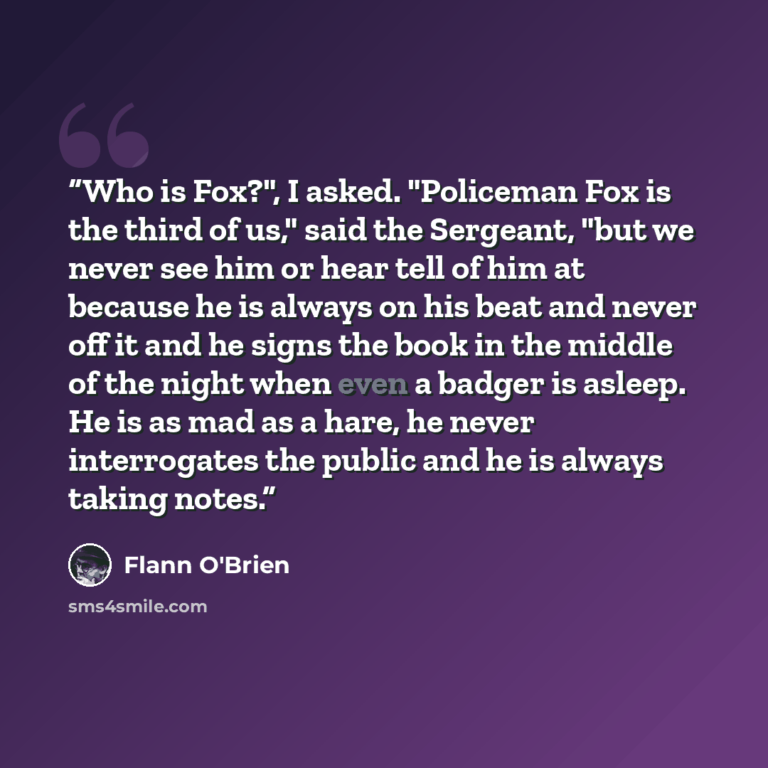 “Who is Fox?", I asked. "Policeman Fox is the third of us," said the Sergeant, "but we never see him or hear tell of him at because he is always on his beat and never off it and he signs the book in the middle of the night when even a badger is asleep. He is as mad as a hare, he never interrogates…” quote by Flann O'Brien