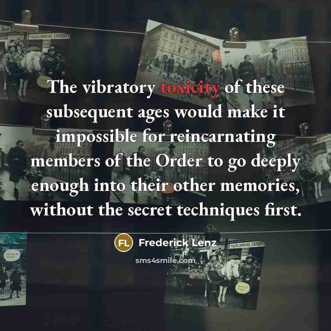 “The vibratory toxicity of these subsequent ages would make it impossible for reincarnating members of the Order to go deeply enough into their other memories, without the secret techniques first.” quote by Frederick Lenz