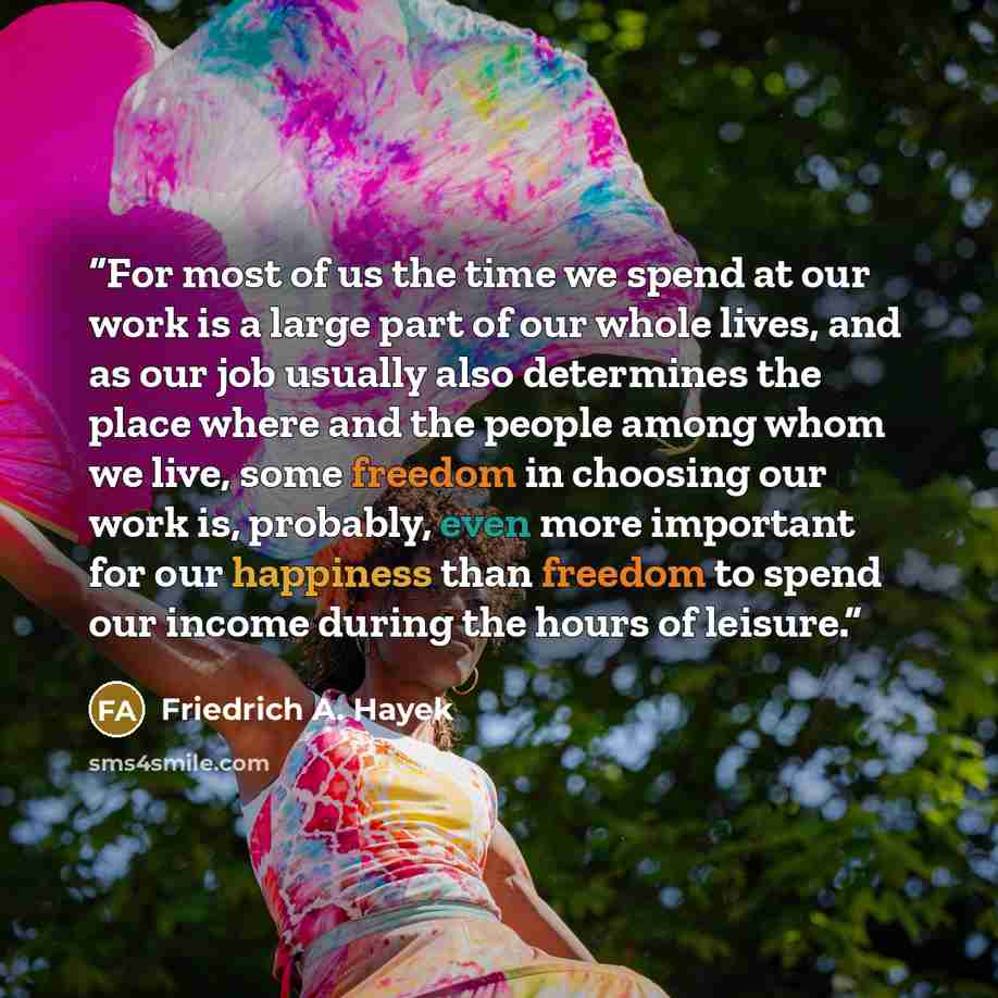 “For most of us the time we spend at our work is a large part of our whole lives, and as our job usually also determines the place where and the people among whom we live, some freedom in choosing our work is, probably, even more important for our happiness than freedom to spend our income during…” quote by Friedrich A. Hayek