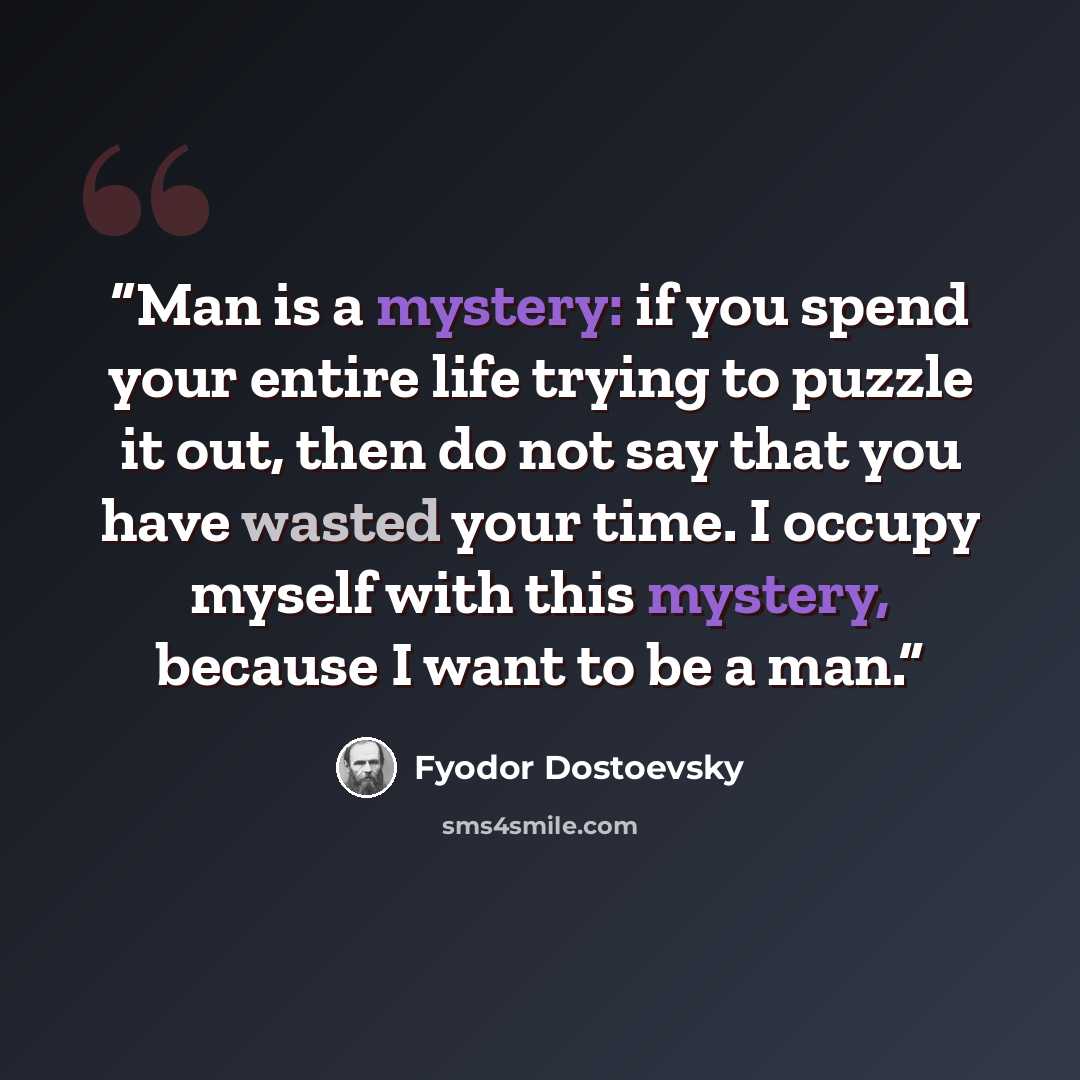 “Man is a mystery: if you spend your entire life trying to puzzle it out, then do not say that you have wasted your time. I occupy myself with this mystery, because I want to be a man.” quote by Fyodor Dostoevsky