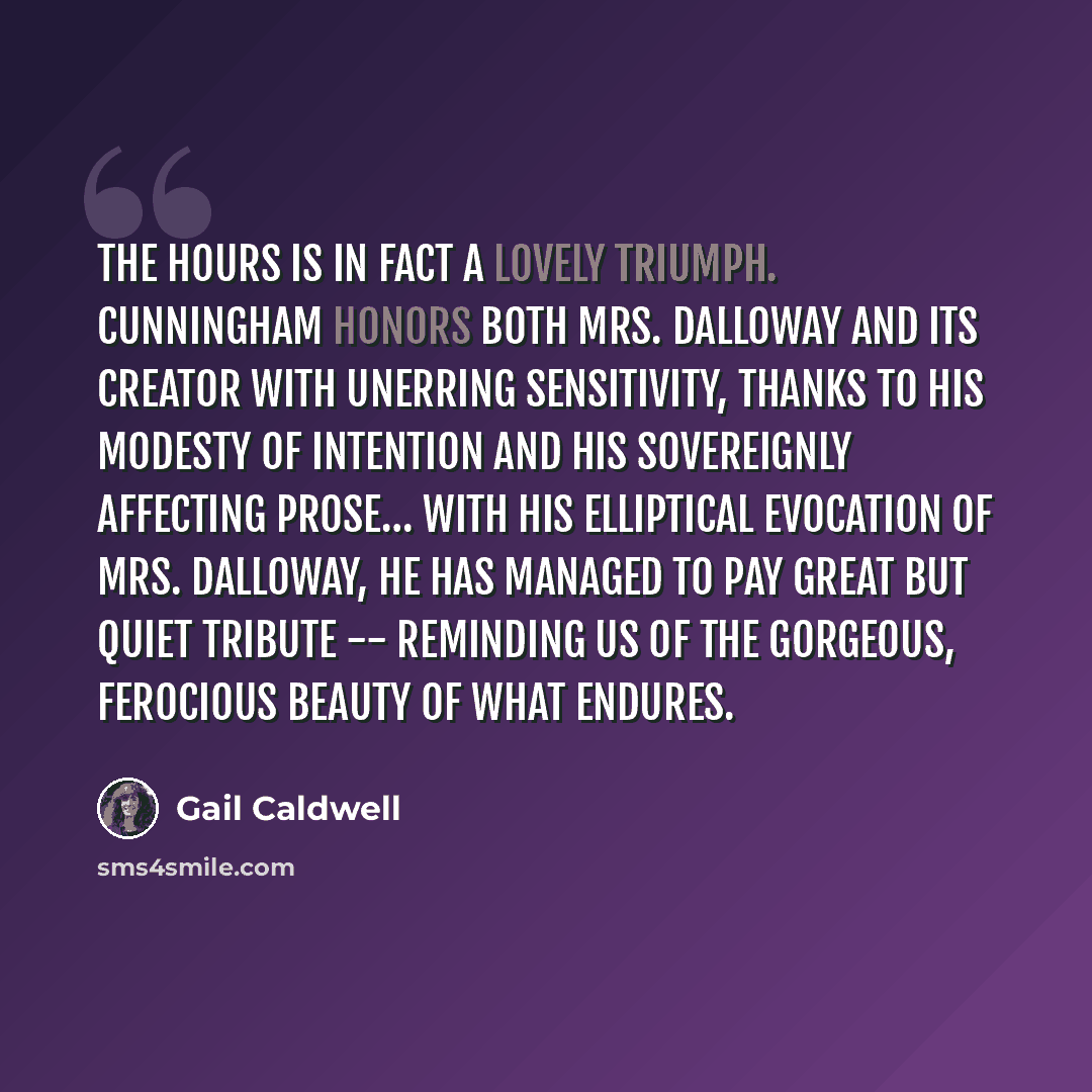“The Hours is in fact a lovely triumph. Cunningham honors both Mrs. Dalloway and its creator with unerring sensitivity, thanks to his modesty of intention and his sovereignly affecting prose… With his elliptical evocation of Mrs. Dalloway, he has managed to pay great but quiet tribute -- reminding…” quote by Gail Caldwell