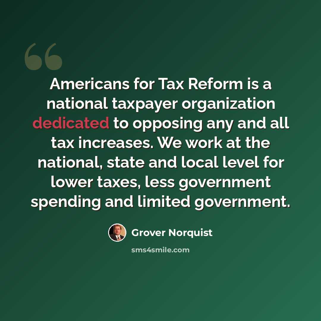 “Americans for Tax Reform is a national taxpayer organization dedicated to opposing any and all tax increases. We work at the national, state and local level for lower taxes, less government spending and limited government.” quote by Grover Norquist