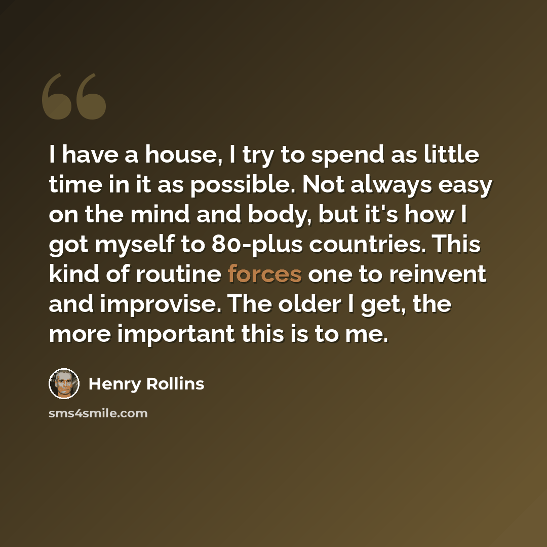 “I have a house, I try to spend as little time in it as possible. Not always easy on the mind and body, but it's how I got myself to 80-plus countries. This kind of routine forces one to reinvent and improvise. The older I get, the more important this is to me.” quote by Henry Rollins