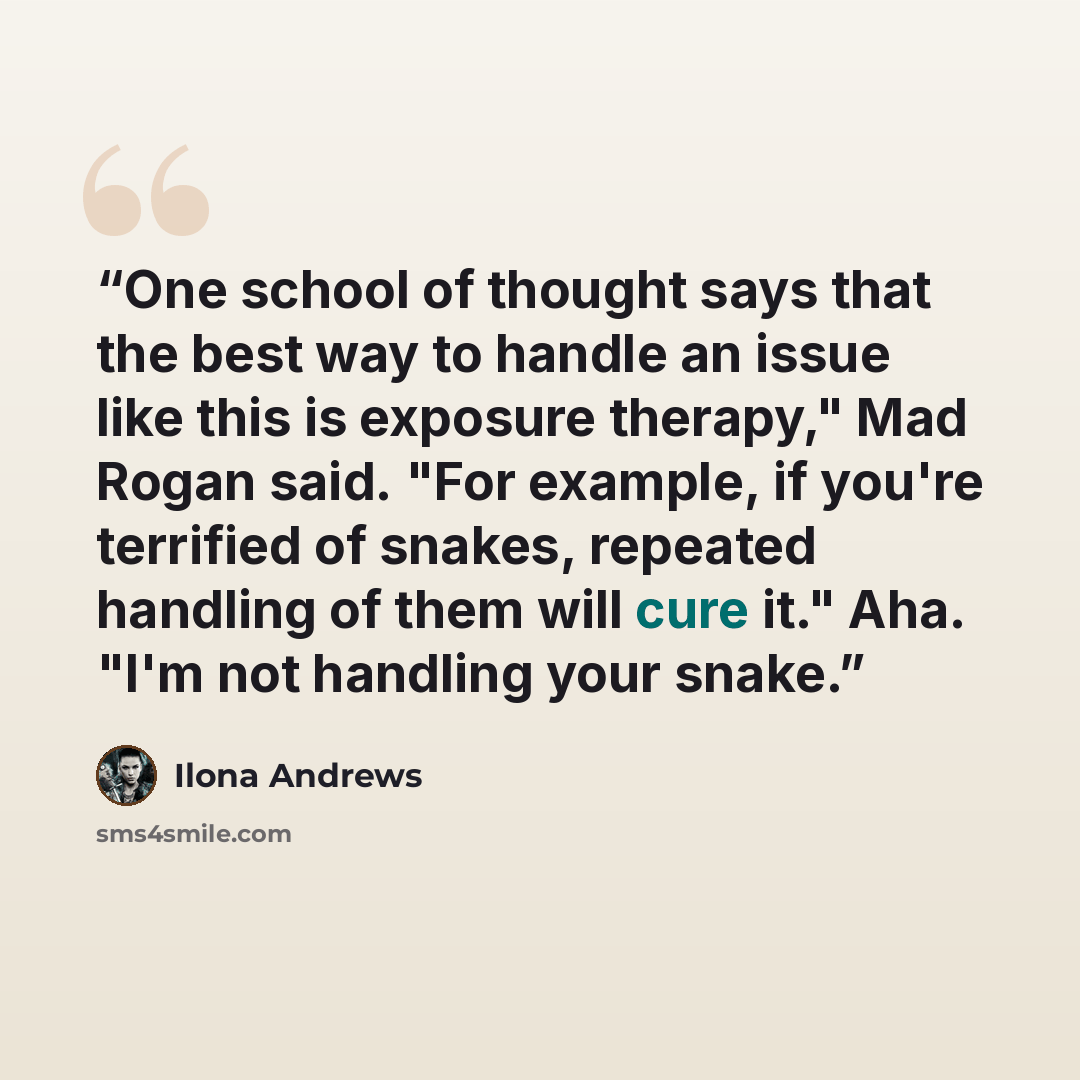 “One school of thought says that the best way to handle an issue like this is exposure therapy," Mad Rogan said. "For example, if you're terrified of snakes, repeated handling of them will cure it." Aha. "I'm not handling your snake.” quote by Ilona Andrews