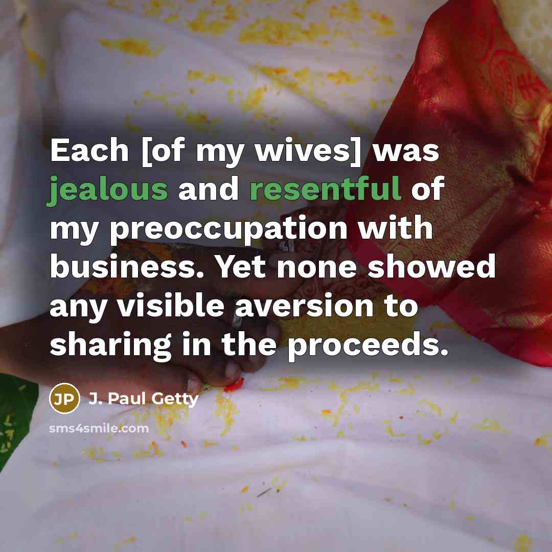 “Each [of my wives] was jealous and resentful of my preoccupation with business. Yet none showed any visible aversion to sharing in the proceeds.” quote by J. Paul Getty