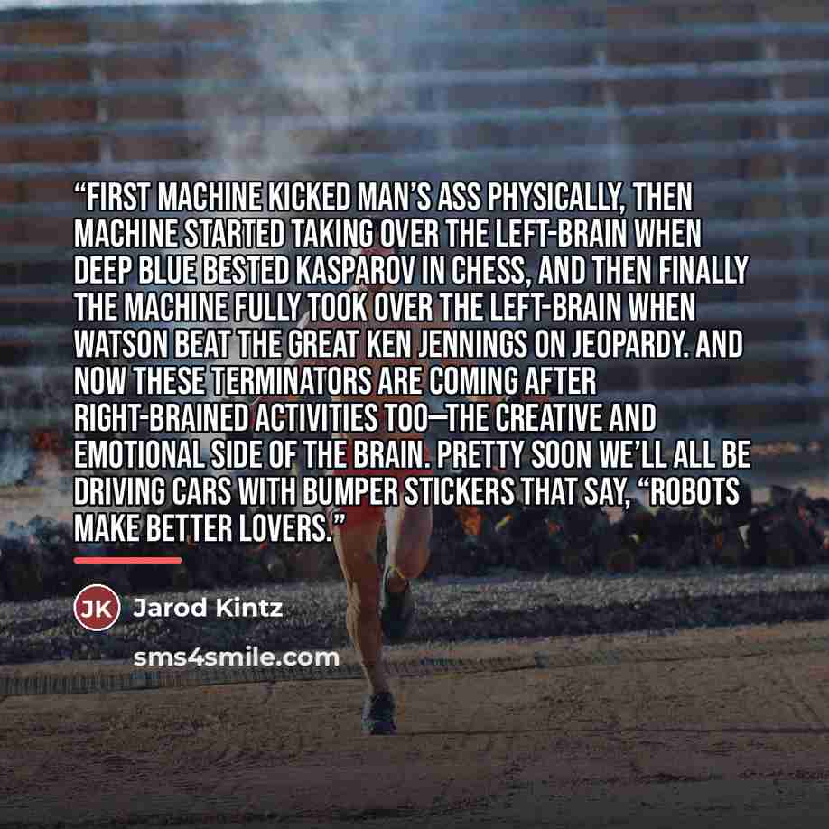 “First machine kicked man’s ass physically, then machine started taking over the left-brain when Deep Blue bested Kasparov in chess, and then finally the machine fully took over the left-brain when Watson beat the great Ken Jennings on Jeopardy. And now these terminators are coming after…” quote by Jarod Kintz