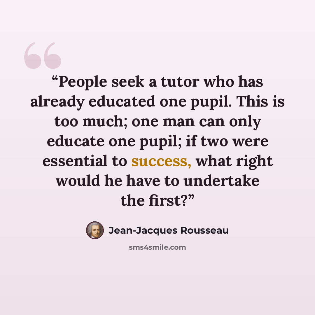 “People seek a tutor who has already educated one pupil. This is too much; one man can only educate one pupil; if two were essential to success, what right would he have to undertake the first?” quote by Jean-Jacques Rousseau