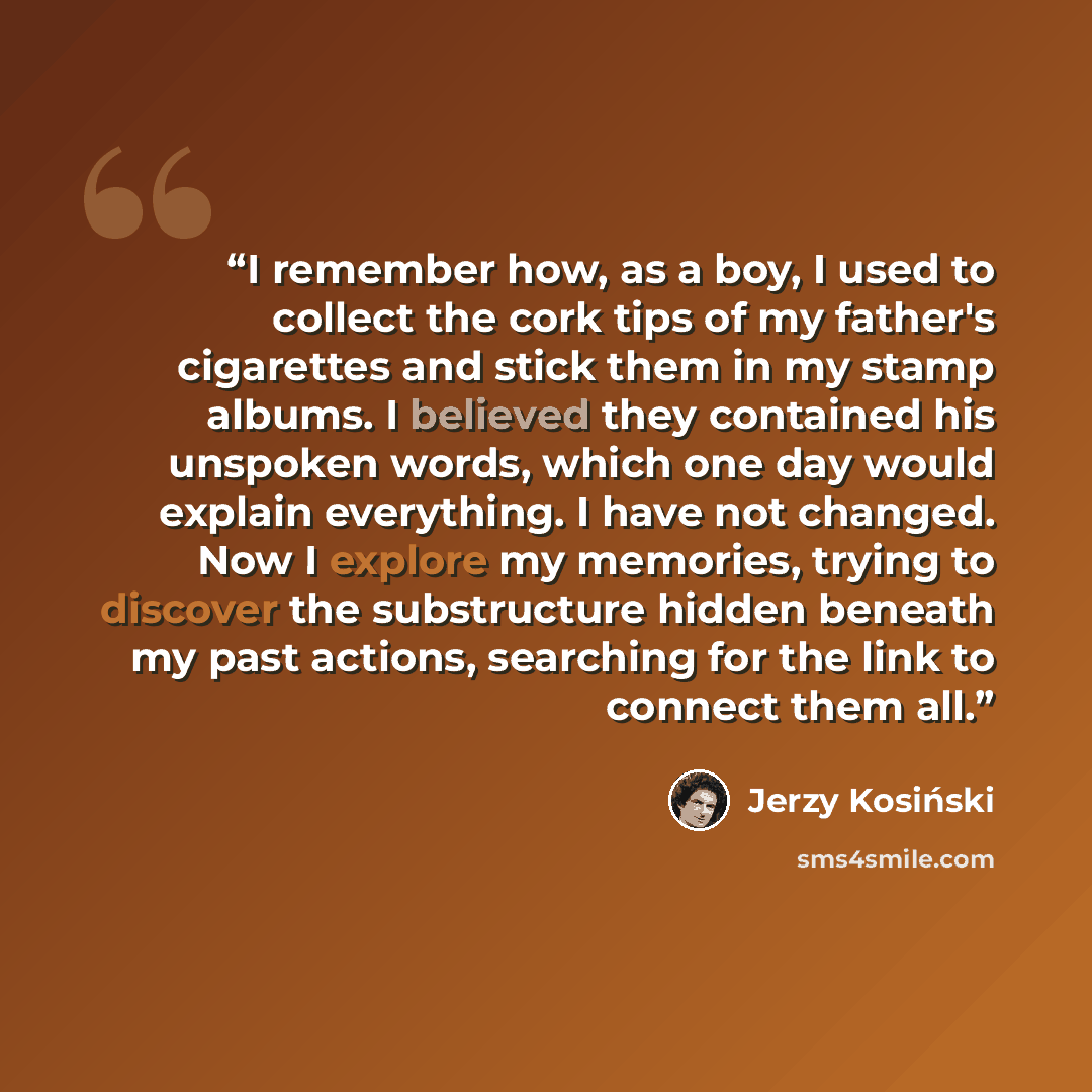 “I remember how, as a boy, I used to collect the cork tips of my father's cigarettes and stick them in my stamp albums. I believed they contained his unspoken words, which one day would explain everything. I have not changed. Now I explore my memories, trying to discover the substructure hidden…” quote by Jerzy Kosiński