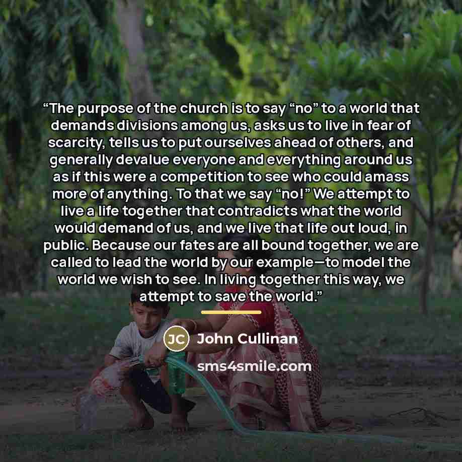 “The purpose of the church is to say “no” to a world that demands divisions among us, asks us to live in fear of scarcity, tells us to put ourselves ahead of others, and generally devalue everyone and everything around us as if this were a competition to see who could amass more of anything. To…” quote by John Cullinan