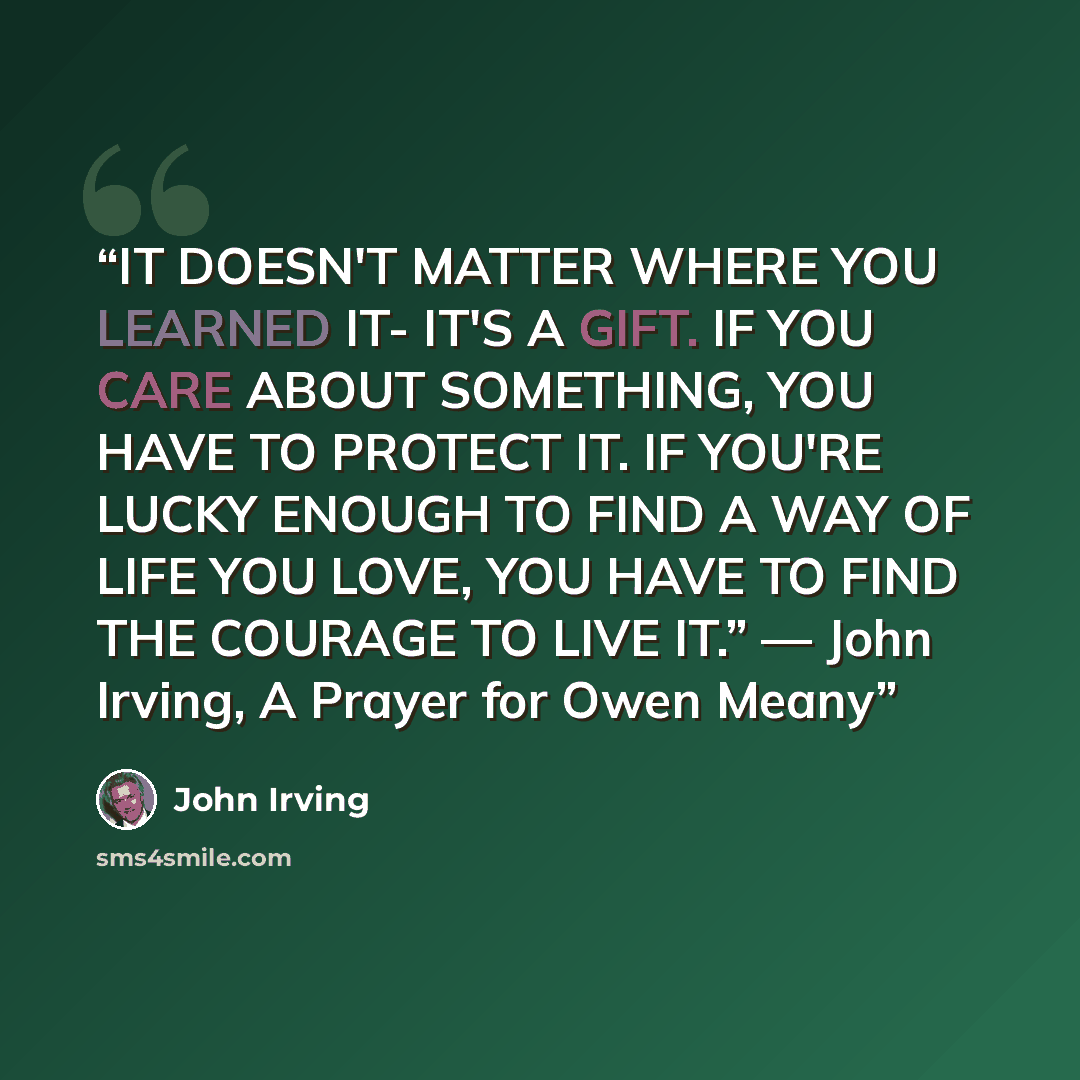 “IT DOESN'T MATTER WHERE YOU LEARNED IT- IT'S A GIFT. IF YOU CARE ABOUT SOMETHING, YOU HAVE TO PROTECT IT. IF YOU'RE LUCKY ENOUGH TO FIND A WAY OF LIFE YOU LOVE, YOU HAVE TO FIND THE COURAGE TO LIVE IT.” ― John Irving, A Prayer for Owen Meany” quote by John Irving
