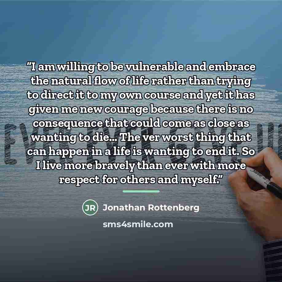 “I am willing to be vulnerable and embrace the natural flow of life rather than trying to direct it to my own course and yet it has given me new courage because there is no consequence that could come as close as wanting to die… The ver worst thing that can happen in a life is wanting to end it. So…” quote by Jonathan Rottenberg