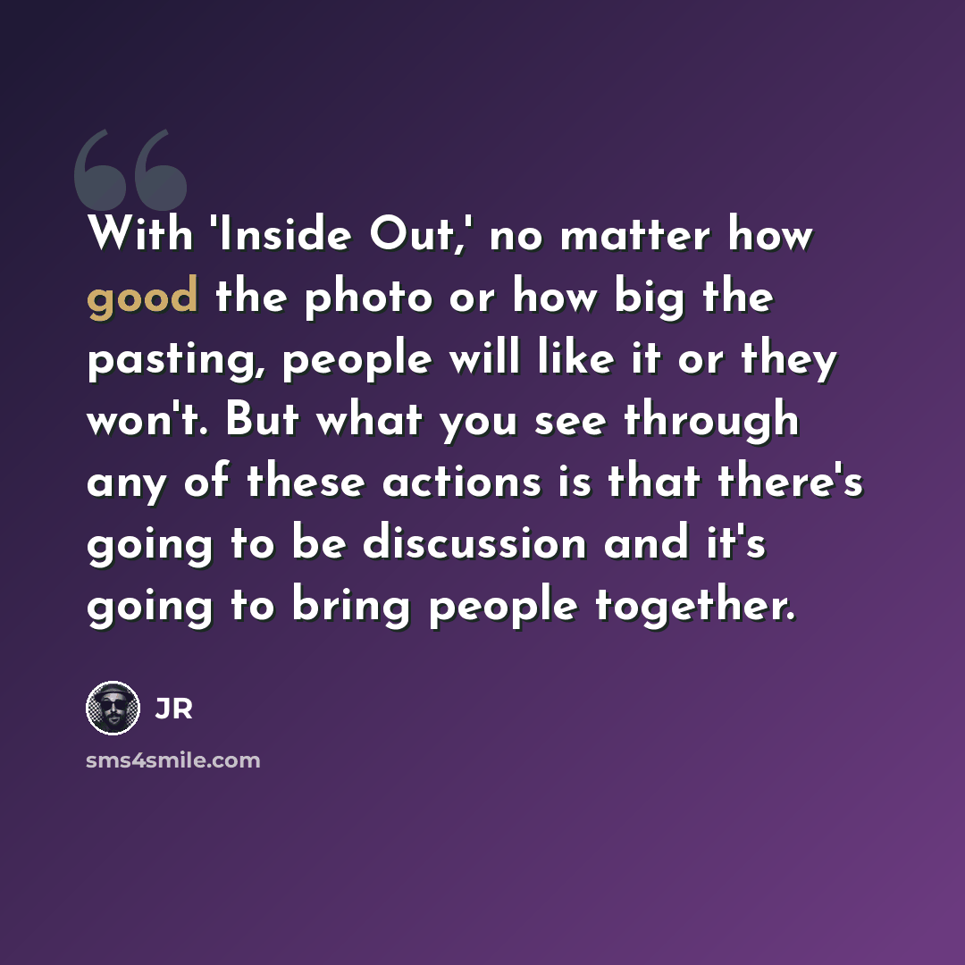 “With 'Inside Out,' no matter how good the photo or how big the pasting, people will like it or they won't. But what you see through any of these actions is that there's going to be discussion and it's going to bring people together.” quote by JR