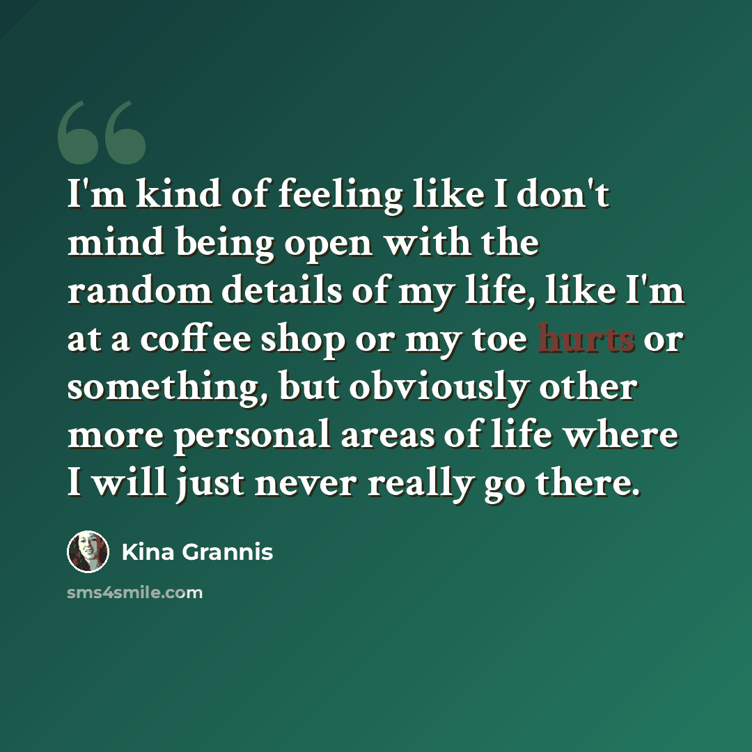 “I'm kind of feeling like I don't mind being open with the random details of my life, like I'm at a coffee shop or my toe hurts or something, but obviously other more personal areas of life where I will just never really go there.” quote by Kina Grannis