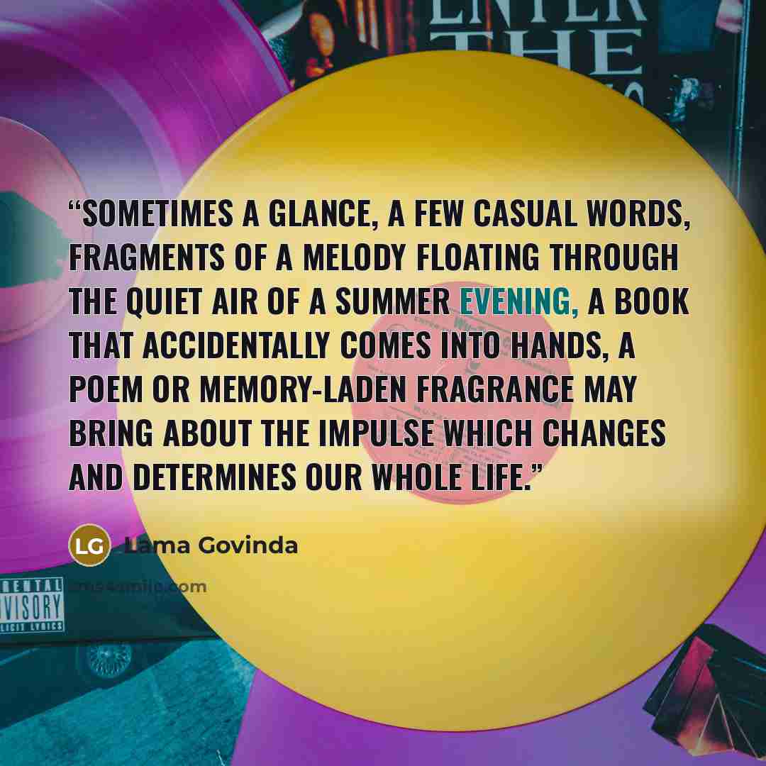“Sometimes a glance, a few casual words, fragments of a melody floating through the quiet air of a summer evening, a book that accidentally comes into hands, a poem or memory-laden fragrance may bring about the impulse which changes and determines our whole life.” quote by Lama Govinda