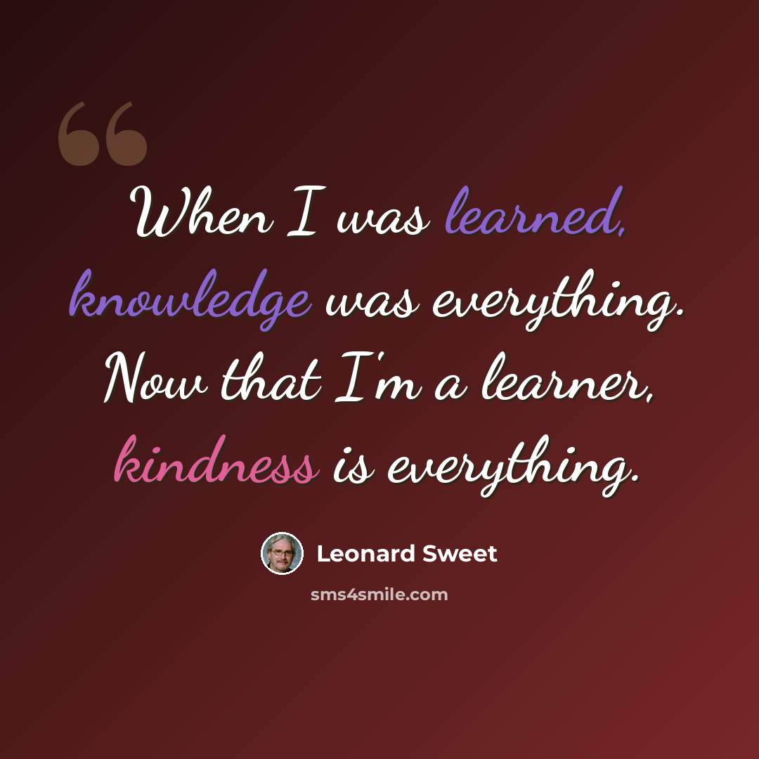 “When I was learned, knowledge was everything. Now that I'm a learner, kindness is everything.” quote by Leonard Sweet