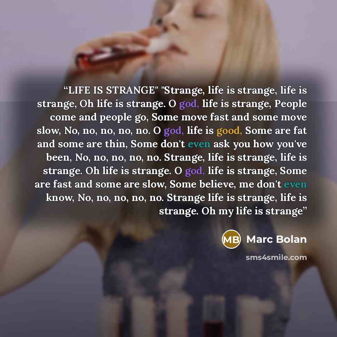 “LIFE IS STRANGE" "Strange, life is strange, life is strange, Oh life is strange. O god, life is strange, People come and people go, Some move fast and some move slow, No, no, no, no, no. O god, life is good, Some are fat and some are thin, Some don't even ask you how you've been, No, no, no, no…” quote by Marc Bolan