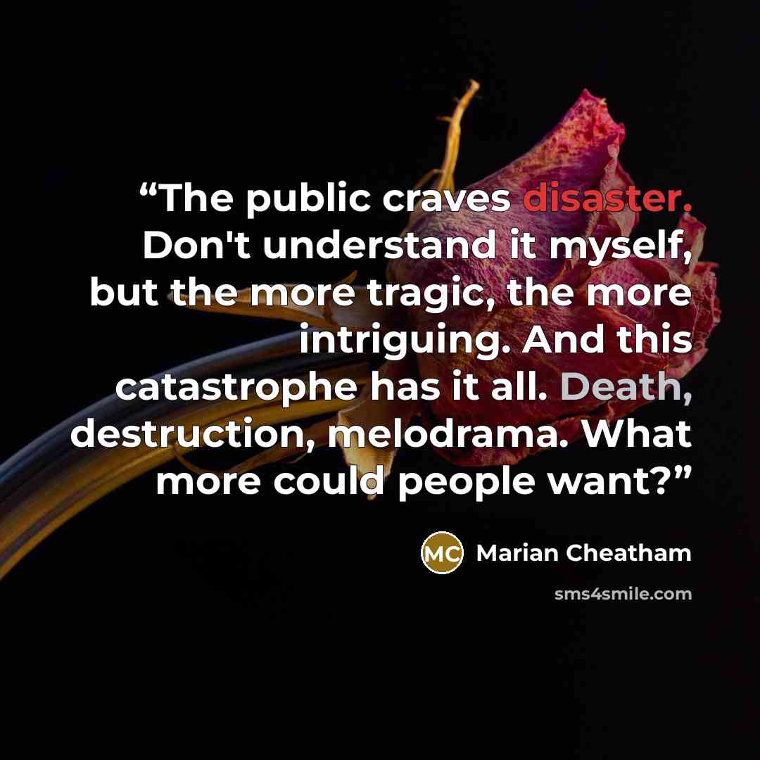 “The public craves disaster. Don't understand it myself, but the more tragic, the more intriguing. And this catastrophe has it all. Death, destruction, melodrama. What more could people want?” quote by Marian Cheatham