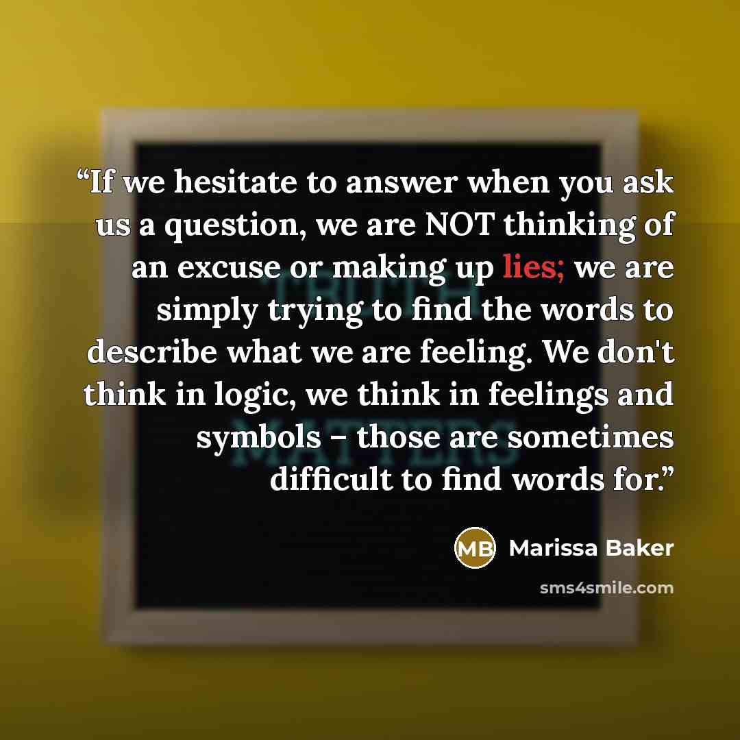 “If we hesitate to answer when you ask us a question, we are NOT thinking of an excuse or making up lies; we are simply trying to find the words to describe what we are feeling. We don't think in logic, we think in feelings and symbols – those are sometimes difficult to find words for.” quote by Marissa Baker