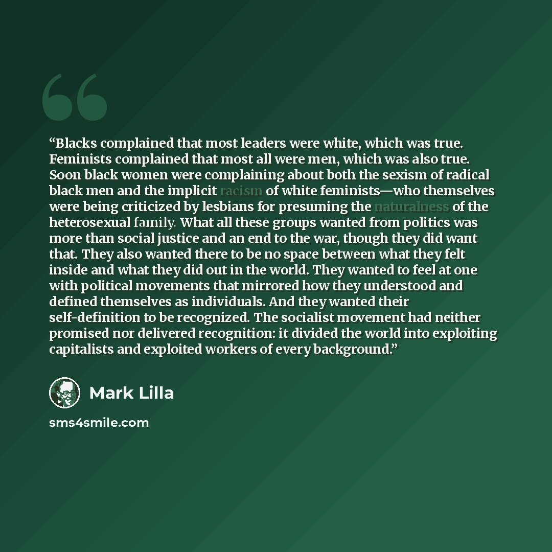 “Blacks complained that most leaders were white, which was true. Feminists complained that most all were men, which was also true. Soon black women were complaining about both the sexism of radical black men and the implicit racism of white feminists—who themselves were being criticized by lesbians…” quote by Mark Lilla