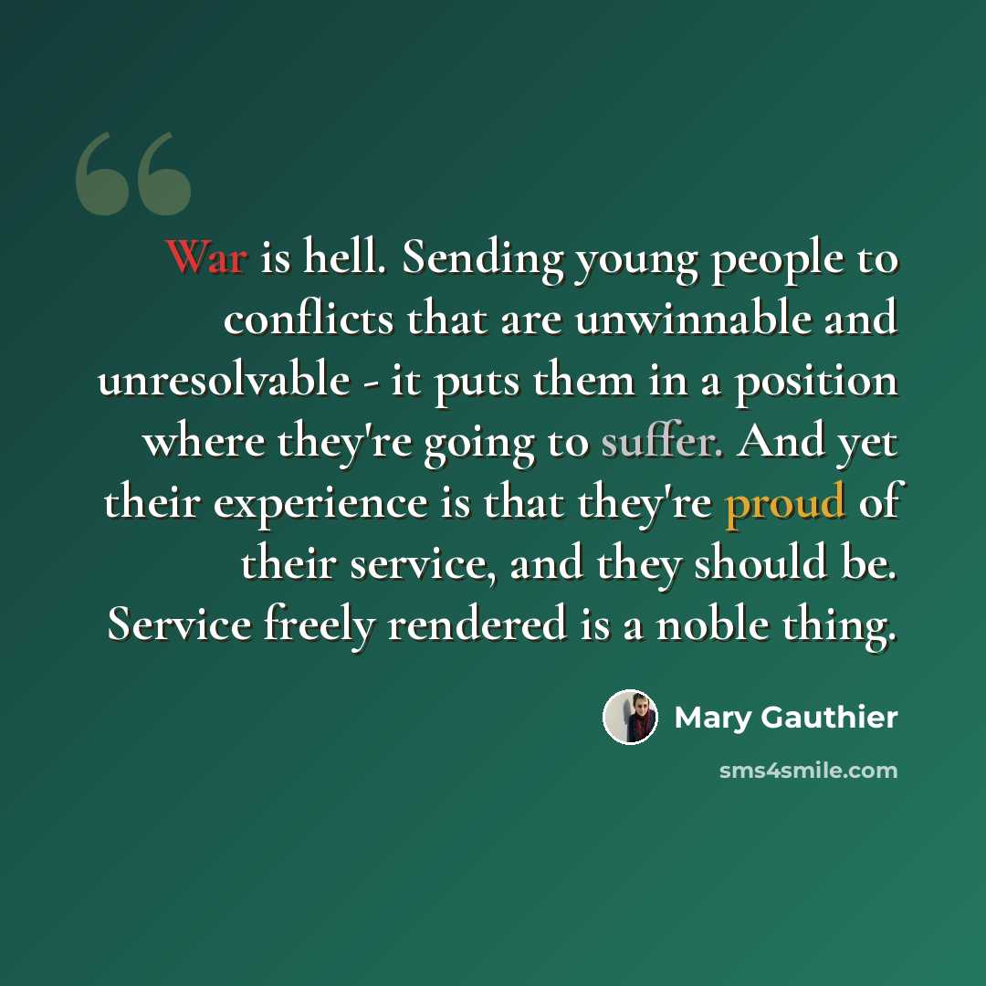 “War is hell. Sending young people to conflicts that are unwinnable and unresolvable - it puts them in a position where they're going to suffer. And yet their experience is that they're proud of their service, and they should be. Service freely rendered is a noble thing.” quote by Mary Gauthier