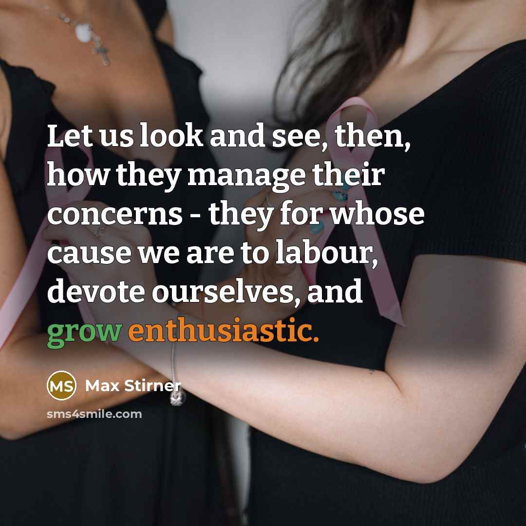 “Let us look and see, then, how they manage their concerns - they for whose cause we are to labour, devote ourselves, and grow enthusiastic.” quote by Max Stirner