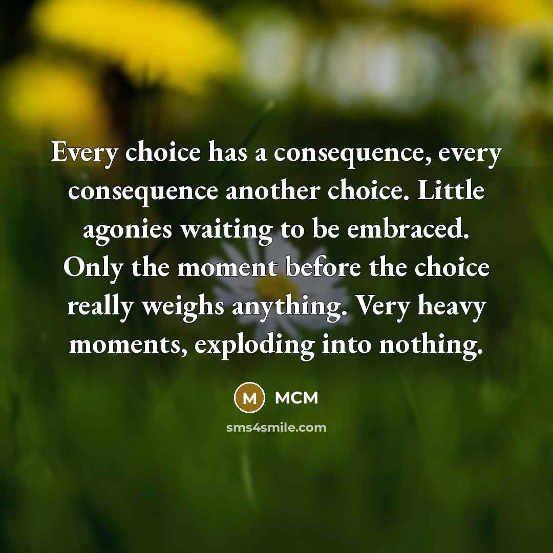 “Every choice has a consequence, every consequence another choice. Little agonies waiting to be embraced. Only the moment before the choice really weighs anything. Very heavy moments, exploding into nothing.” quote by MCM