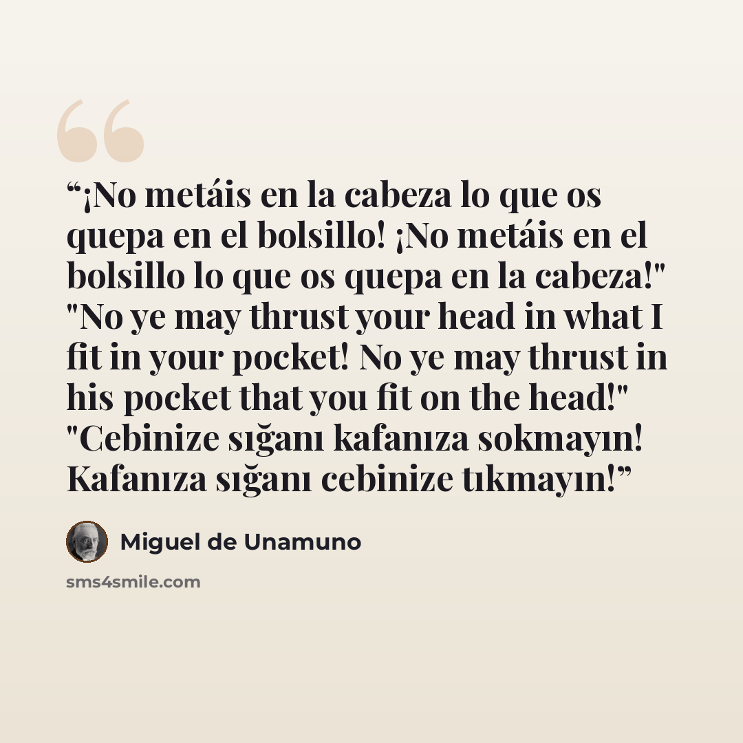 “¡No metáis en la cabeza lo que os quepa en el bolsillo! ¡No metáis en el bolsillo lo que os quepa en la cabeza!" "No ye may thrust your head in what I fit in your pocket! No ye may thrust in his pocket that you fit on the head!" "Cebinize sığanı kafanıza sokmayın! Kafanıza sığanı cebinize tıkmayın!” quote by Miguel de Unamuno