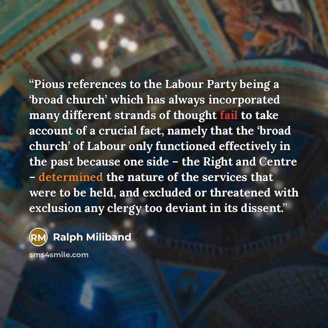 “Pious references to the Labour Party being a ‘broad church’ which has always incorporated many different strands of thought fail to take account of a crucial fact, namely that the ‘broad church’ of Labour only functioned effectively in the past because one side – the Right and Centre – determined…” quote by Ralph Miliband