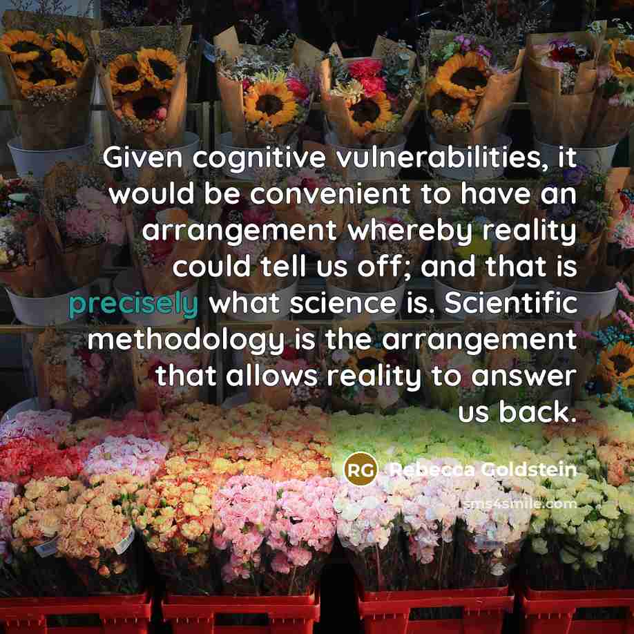 “Given cognitive vulnerabilities, it would be convenient to have an arrangement whereby reality could tell us off; and that is precisely what science is. Scientific methodology is the arrangement that allows reality to answer us back.” quote by Rebecca Goldstein