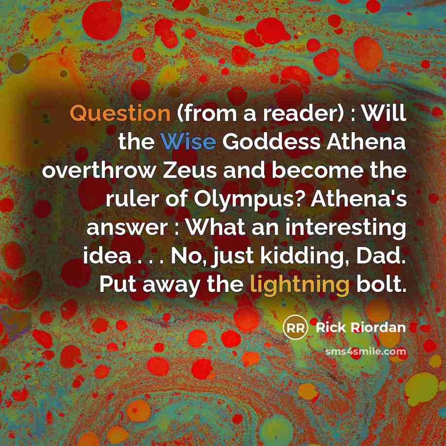 “Question (from a reader) : Will the Wise Goddess Athena overthrow Zeus and become the ruler of Olympus? Athena's answer : What an interesting idea . . . No, just kidding, Dad. Put away the lightning bolt.” quote by Rick Riordan