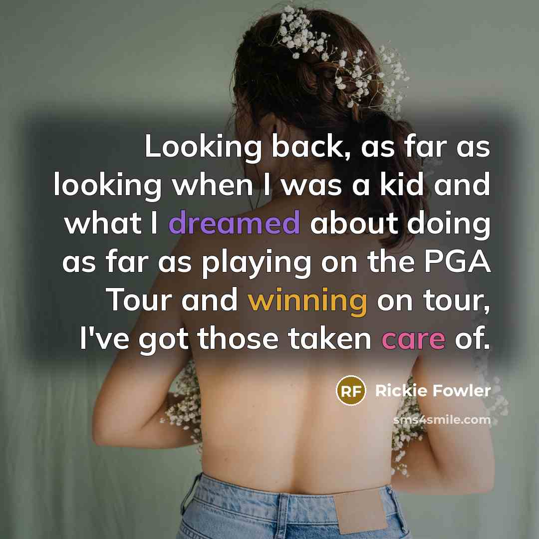 “Looking back, as far as looking when I was a kid and what I dreamed about doing as far as playing on the PGA Tour and winning on tour, I've got those taken care of.” quote by Rickie Fowler