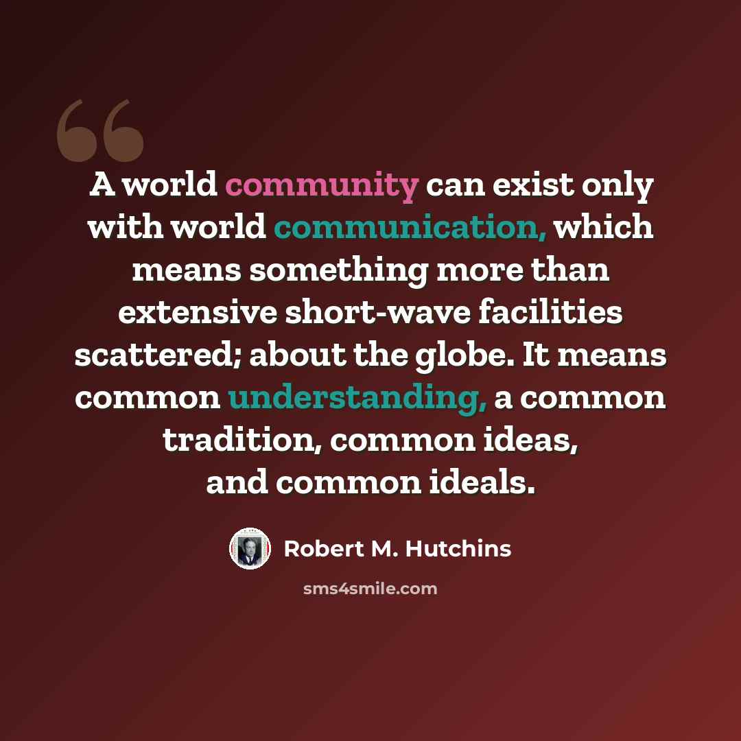 “A world community can exist only with world communication, which means something more than extensive short-wave facilities scattered; about the globe. It means common understanding, a common tradition, common ideas, and common ideals.” quote by Robert M. Hutchins