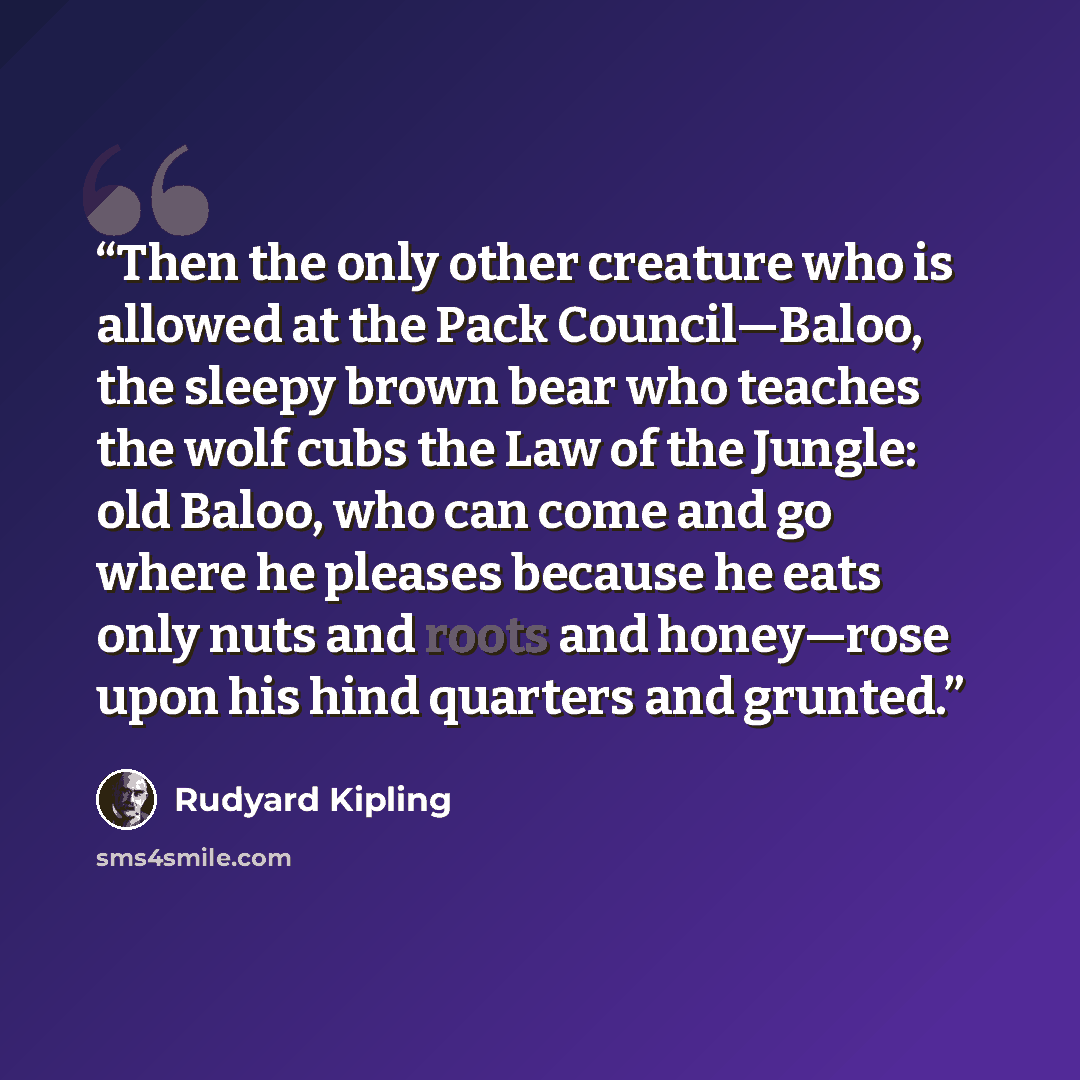 “Then the only other creature who is allowed at the Pack Council—Baloo, the sleepy brown bear who teaches the wolf cubs the Law of the Jungle: old Baloo, who can come and go where he pleases because he eats only nuts and roots and honey—rose upon his hind quarters and grunted.” quote by Rudyard Kipling