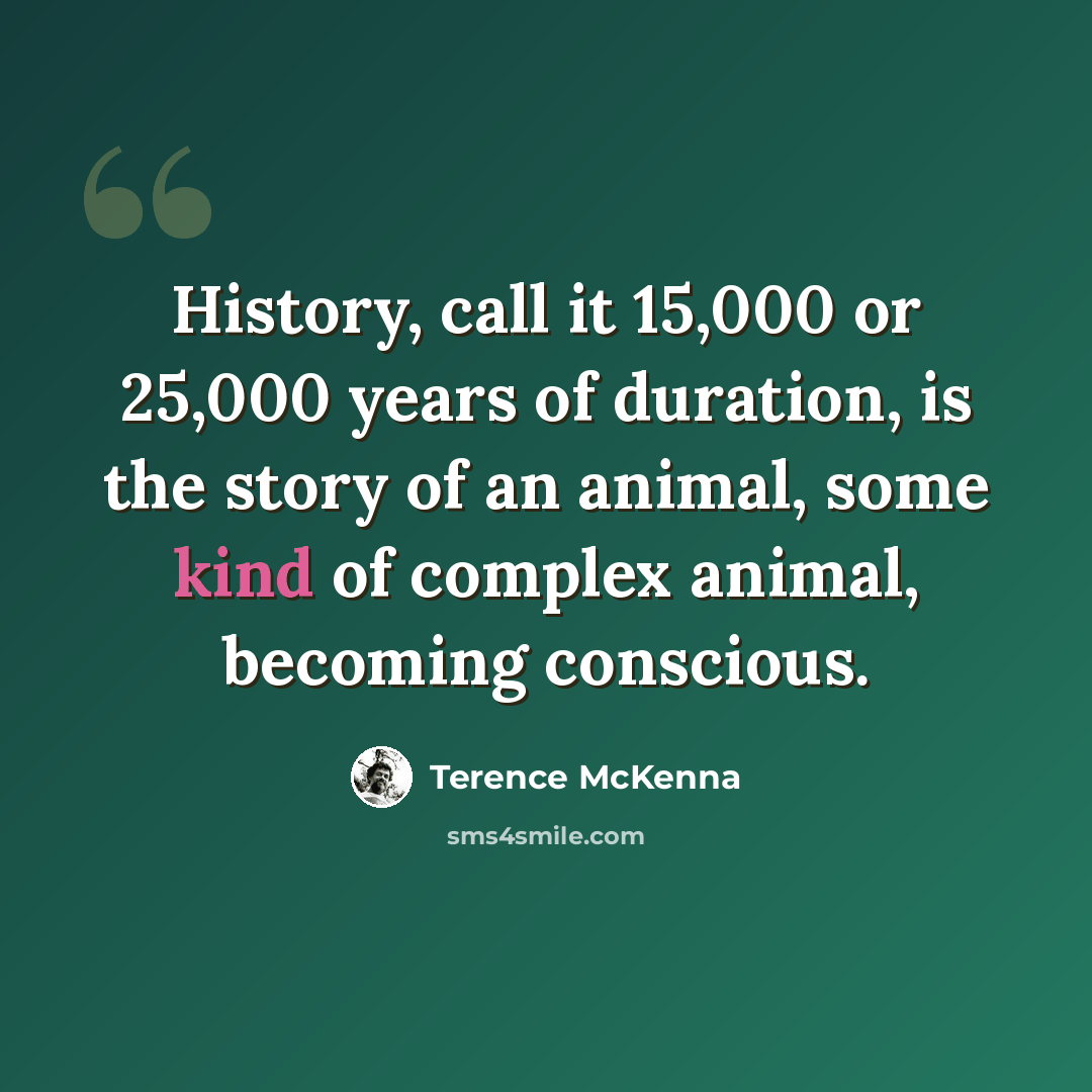 “History, call it 15,000 or 25,000 years of duration, is the story of an animal, some kind of complex animal, becoming conscious.” quote by Terence McKenna