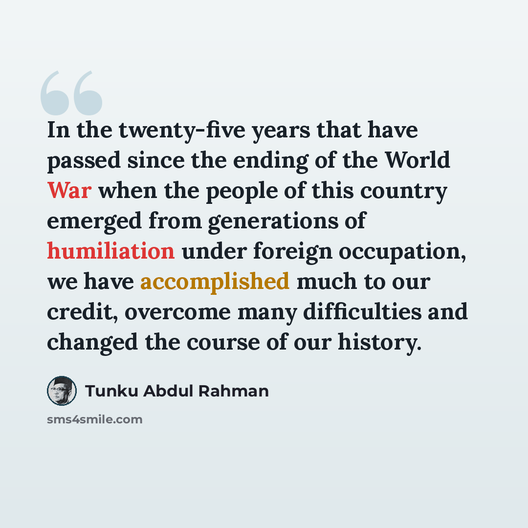 “In the twenty-five years that have passed since the ending of the World War when the people of this country emerged from generations of humiliation under foreign occupation, we have accomplished much to our credit, overcome many difficulties and changed the course of our history.” quote by Tunku Abdul Rahman