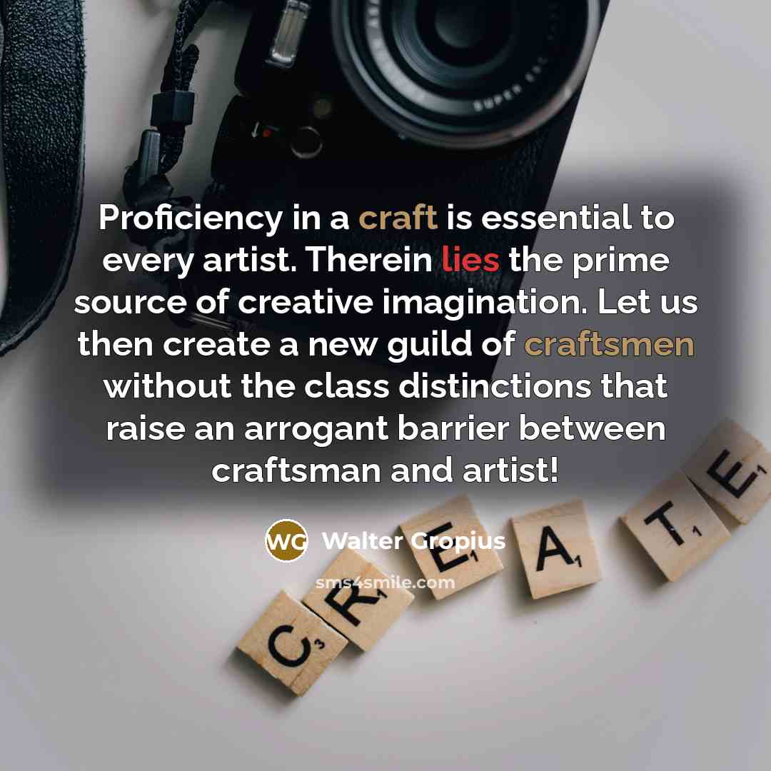 “Proficiency in a craft is essential to every artist. Therein lies the prime source of creative imagination. Let us then create a new guild of craftsmen without the class distinctions that raise an arrogant barrier between craftsman and artist!” quote by Walter Gropius