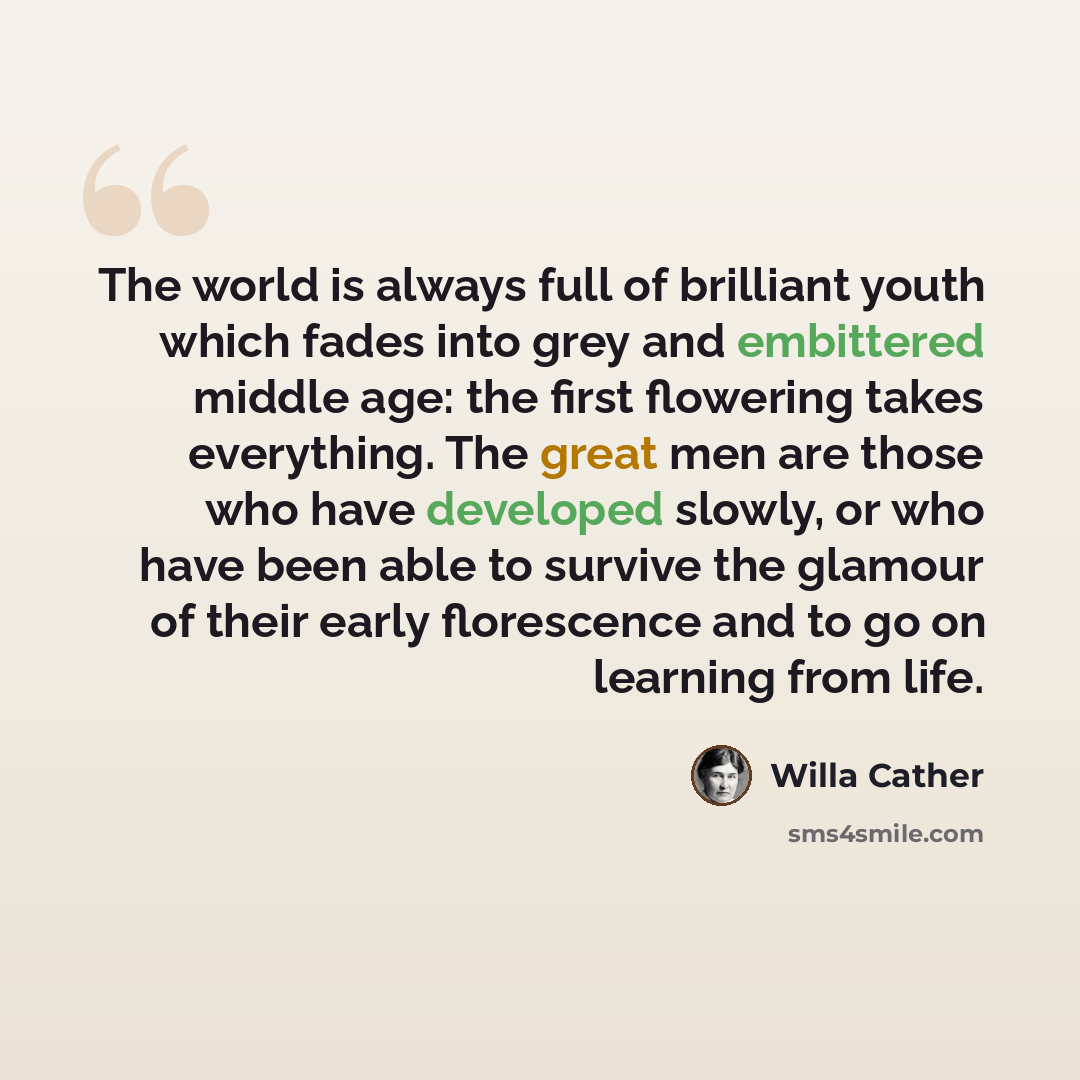 “The world is always full of brilliant youth which fades into grey and embittered middle age: the first flowering takes everything. The great men are those who have developed slowly, or who have been able to survive the glamour of their early florescence and to go on learning from life.” quote by Willa Cather
