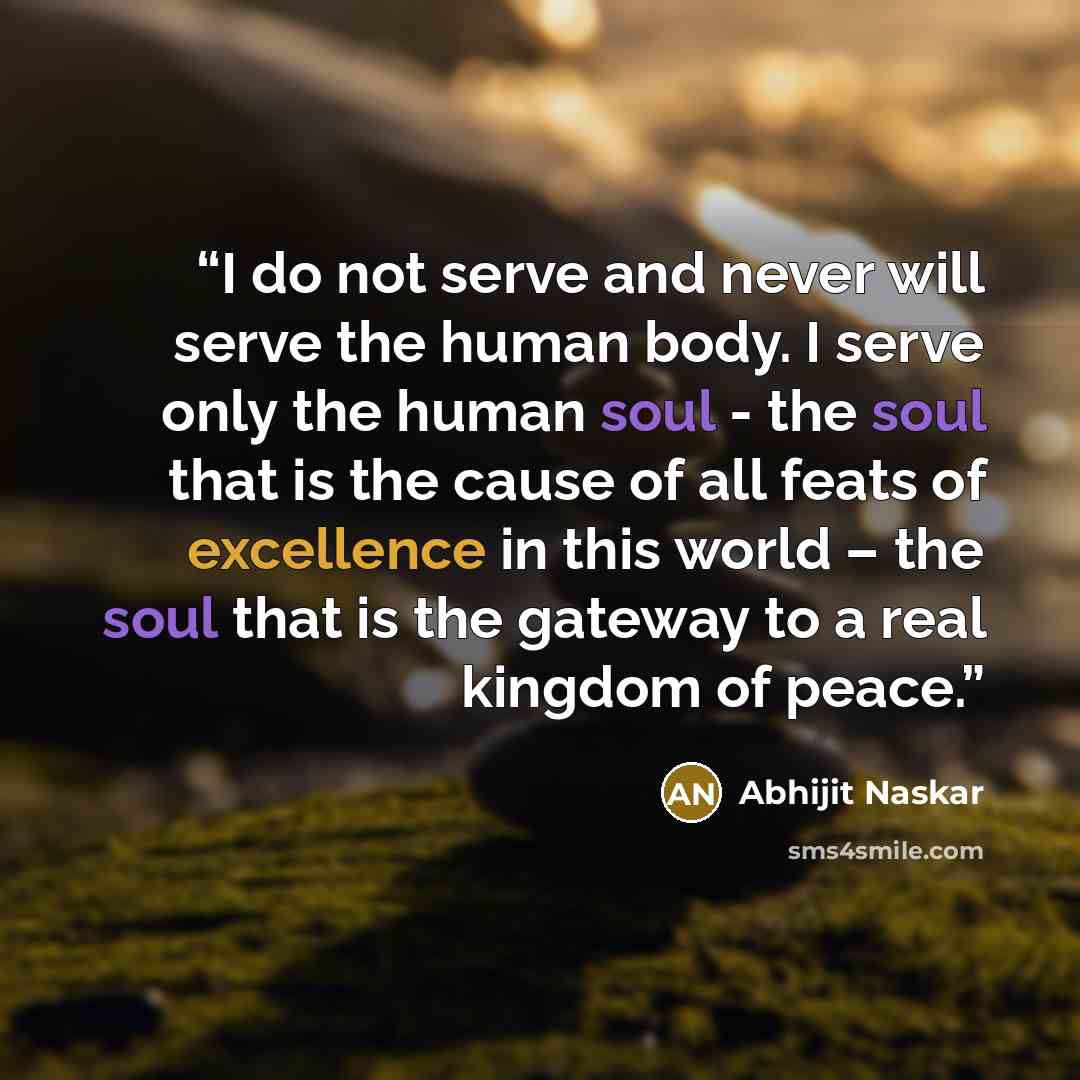 “I do not serve and never will serve the human body. I serve only the human soul - the soul that is the cause of all feats of excellence in this world – the soul that is the gateway to a real kingdom of peace.” quote by Abhijit Naskar