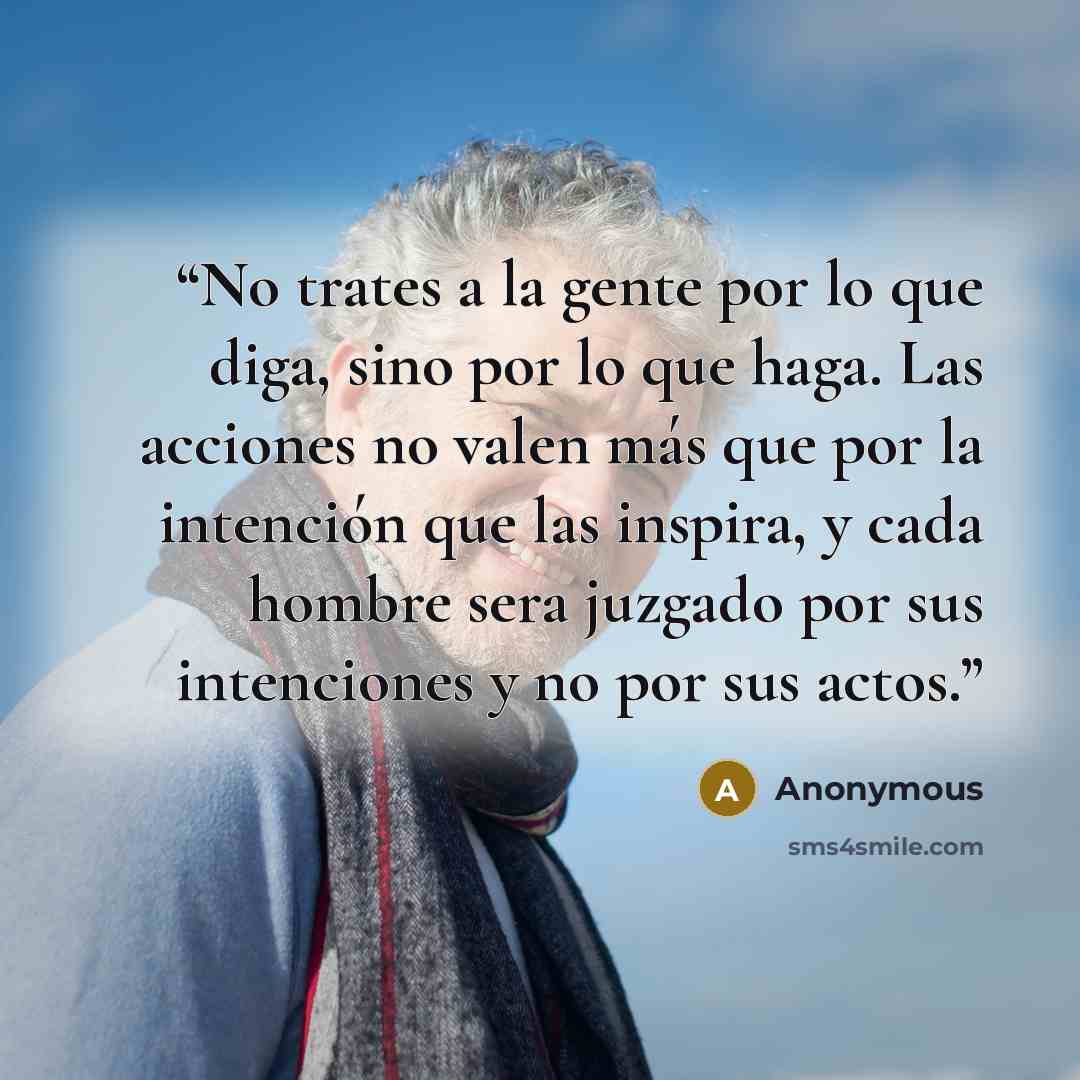 “No trates a la gente por lo que diga, sino por lo que haga. Las acciones no valen más que por la intención que las inspira, y cada hombre sera juzgado por sus intenciones y no por sus actos.” quote by Anonymous