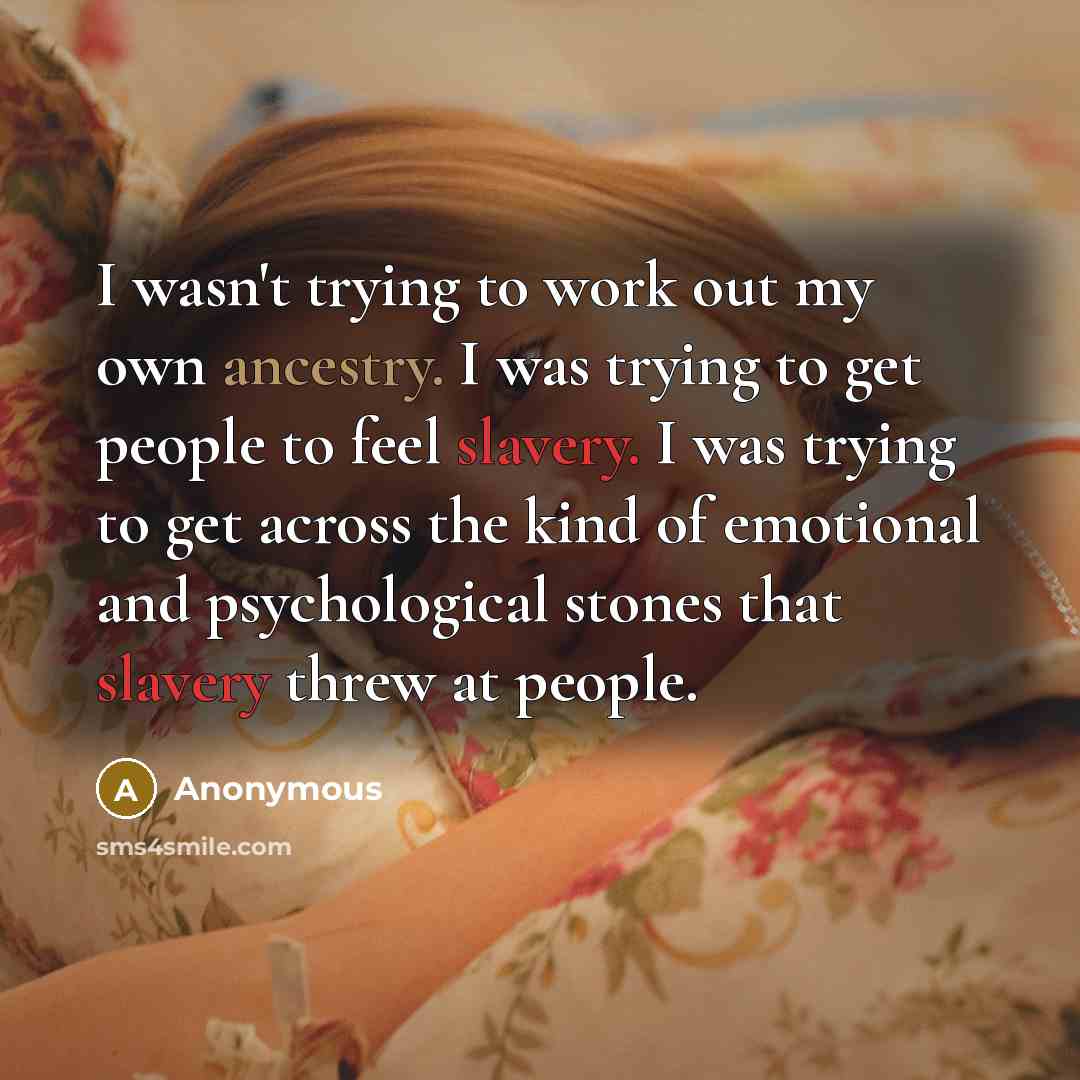 “I wasn't trying to work out my own ancestry. I was trying to get people to feel slavery. I was trying to get across the kind of emotional and psychological stones that slavery threw at people.” quote by Anonymous