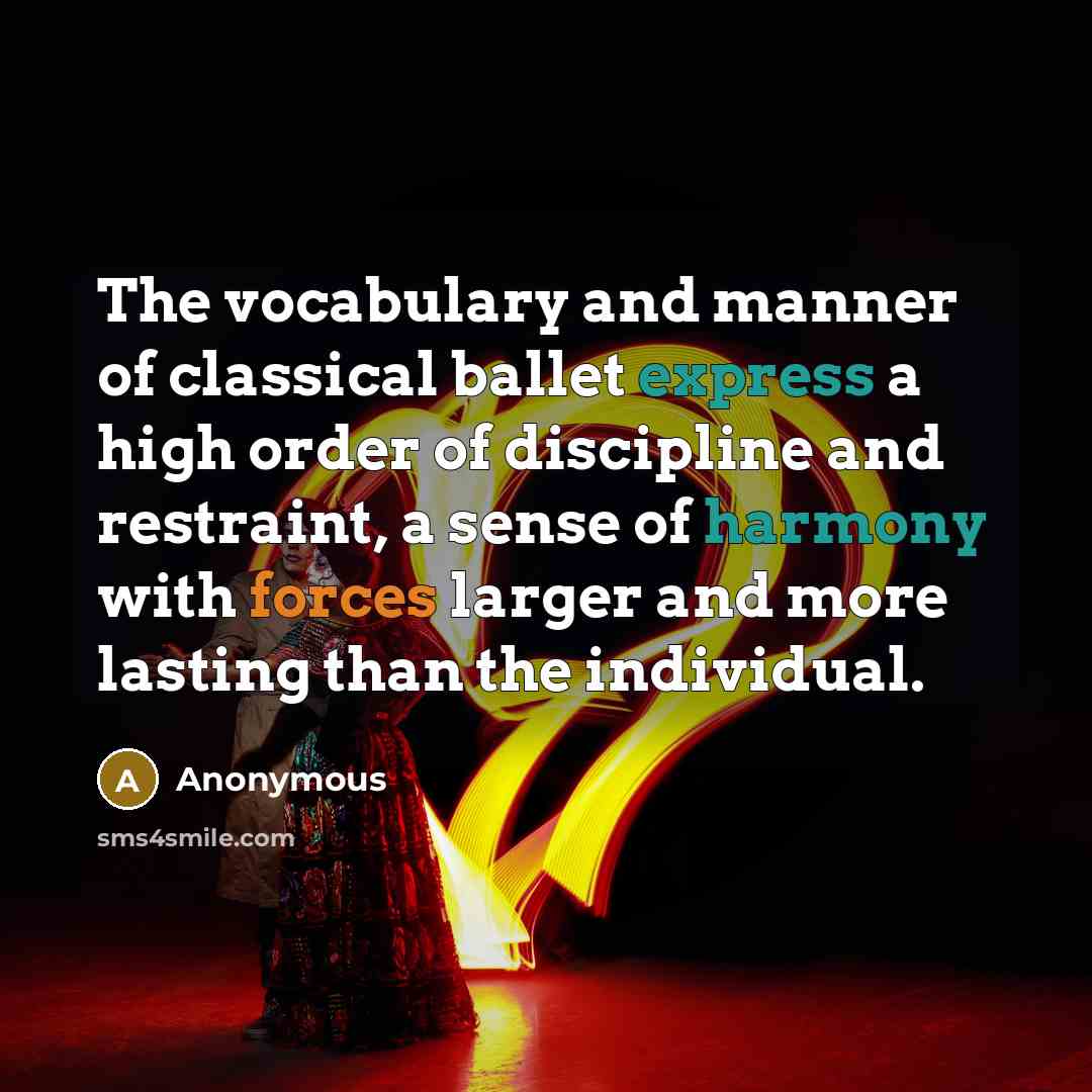 “The vocabulary and manner of classical ballet express a high order of discipline and restraint, a sense of harmony with forces larger and more lasting than the individual.” quote by Anonymous