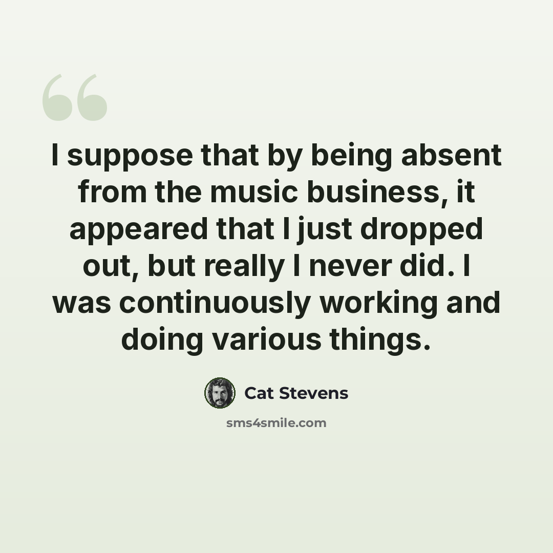 “I suppose that by being absent from the music business, it appeared that I just dropped out, but really I never did. I was continuously working and doing various things.” quote by Cat Stevens