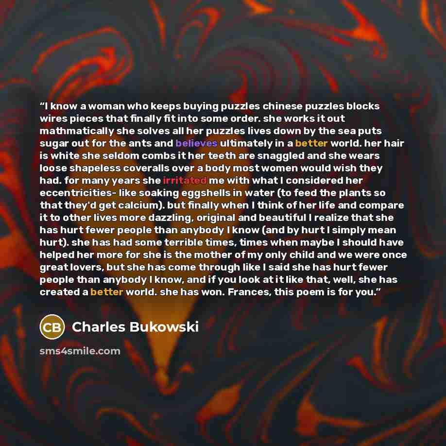 “I know a woman who keeps buying puzzles chinese puzzles blocks wires pieces that finally fit into some order. she works it out mathmatically she solves all her puzzles lives down by the sea puts sugar out for the ants and believes ultimately in a better world. her hair is white she seldom combs it…” quote by Charles Bukowski