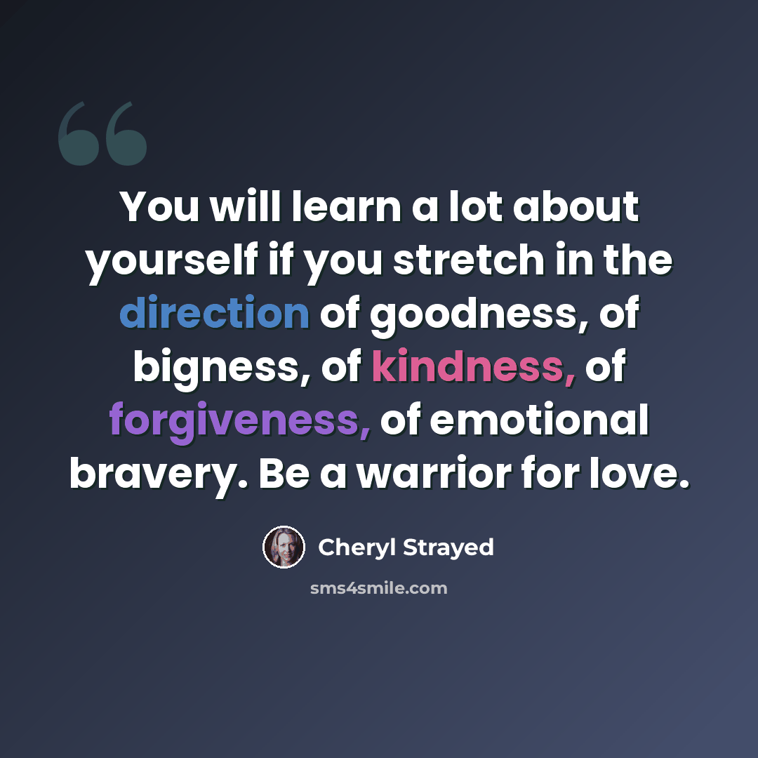 “You will learn a lot about yourself if you stretch in the direction of goodness, of bigness, of kindness, of forgiveness, of emotional bravery. Be a warrior for love.” quote by Cheryl Strayed