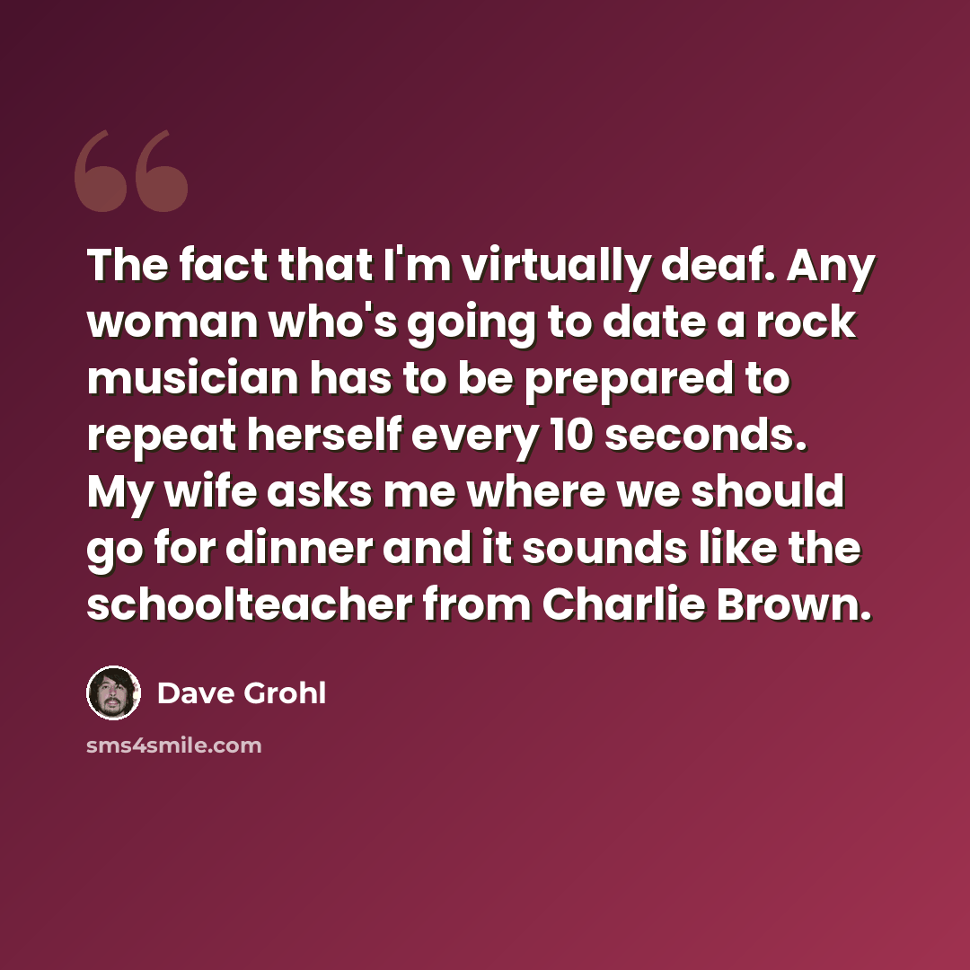 “The fact that I'm virtually deaf. Any woman who's going to date a rock musician has to be prepared to repeat herself every 10 seconds. My wife asks me where we should go for dinner and it sounds like the schoolteacher from Charlie Brown.” quote by Dave Grohl
