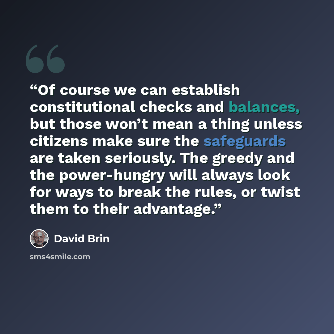 “Of course we can establish constitutional checks and balances, but those won’t mean a thing unless citizens make sure the safeguards are taken seriously. The greedy and the power-hungry will always look for ways to break the rules, or twist them to their advantage.” quote by David Brin