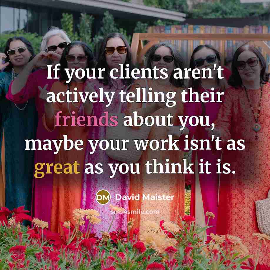 “If your clients aren't actively telling their friends about you, maybe your work isn't as great as you think it is.” quote by David Maister