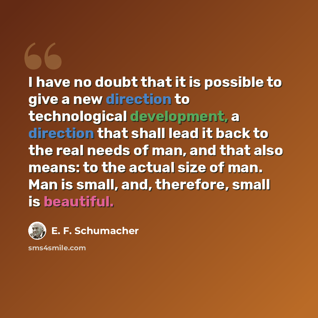 “I have no doubt that it is possible to give a new direction to technological development, a direction that shall lead it back to the real needs of man, and that also means: to the actual size of man. Man is small, and, therefore, small is beautiful.” quote by E. F. Schumacher