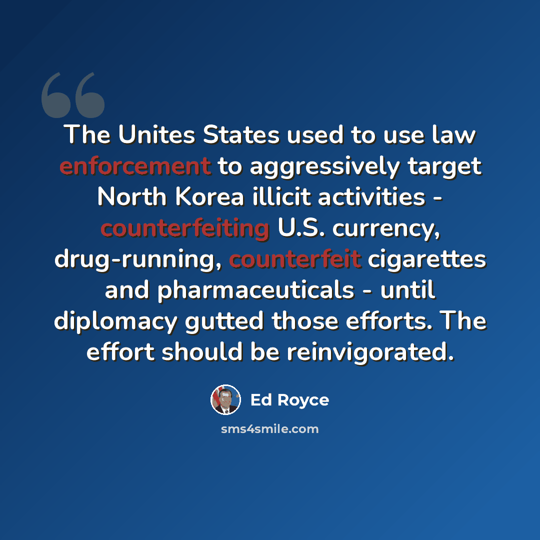 “The Unites States used to use law enforcement to aggressively target North Korea illicit activities - counterfeiting U.S. currency, drug-running, counterfeit cigarettes and pharmaceuticals - until diplomacy gutted those efforts. The effort should be reinvigorated.” quote by Ed Royce