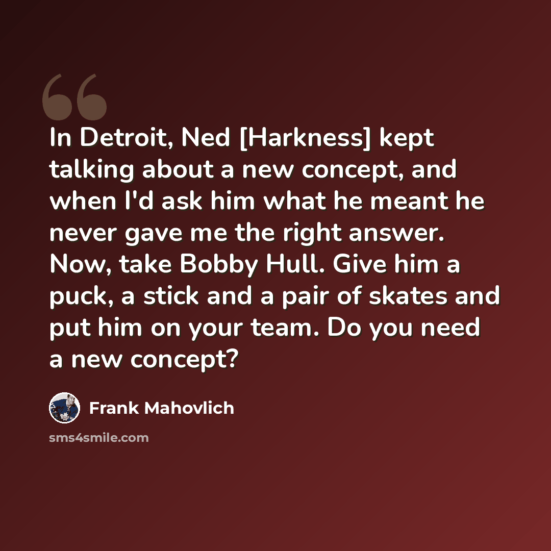 “In Detroit, Ned [Harkness] kept talking about a new concept, and when I'd ask him what he meant he never gave me the right answer. Now, take Bobby Hull. Give him a puck, a stick and a pair of skates and put him on your team. Do you need a new concept?” quote by Frank Mahovlich